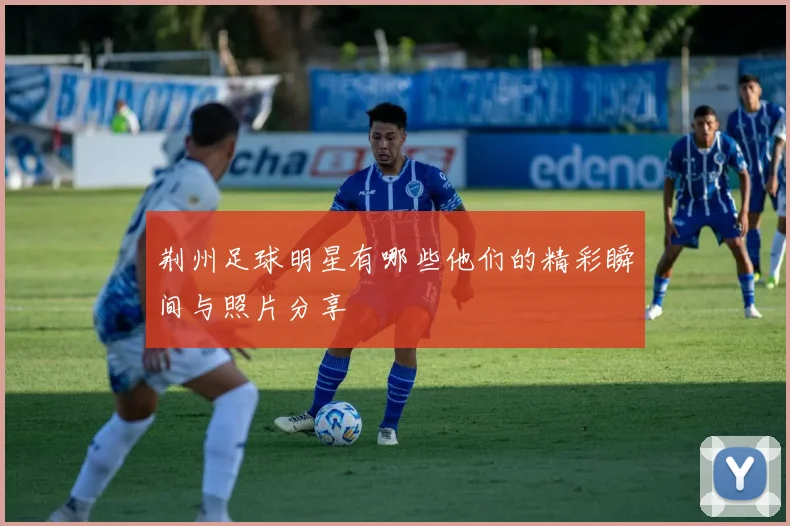 荆州足球明星有哪些他们的精彩瞬间与照片分享