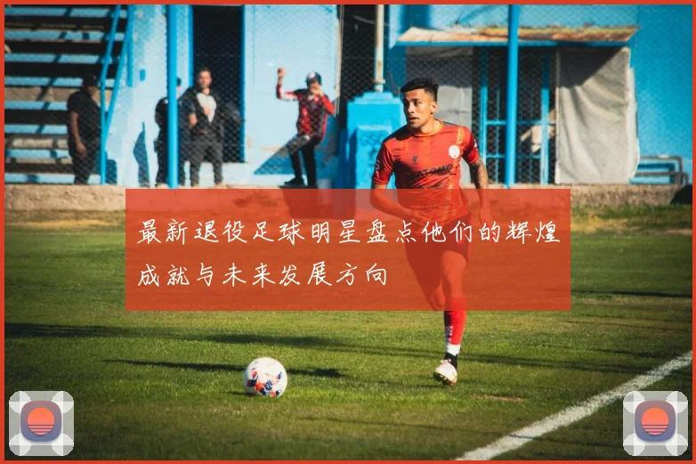 最新退役足球明星盘点他们的辉煌成就与未来发展方向