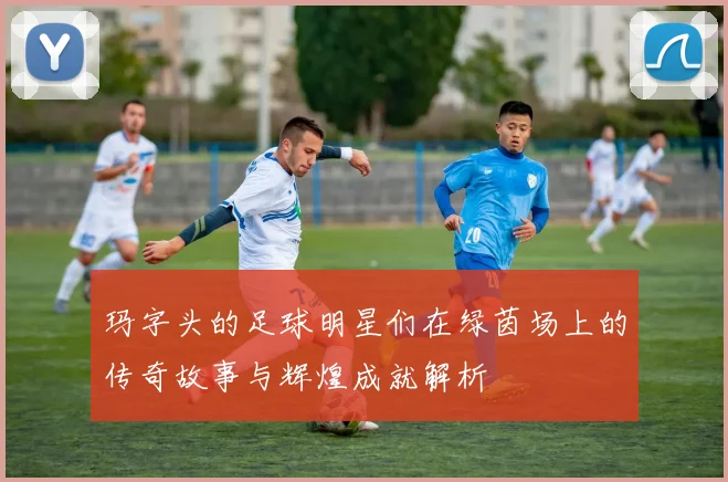 玛字头的足球明星们在绿茵场上的传奇故事与辉煌成就解析