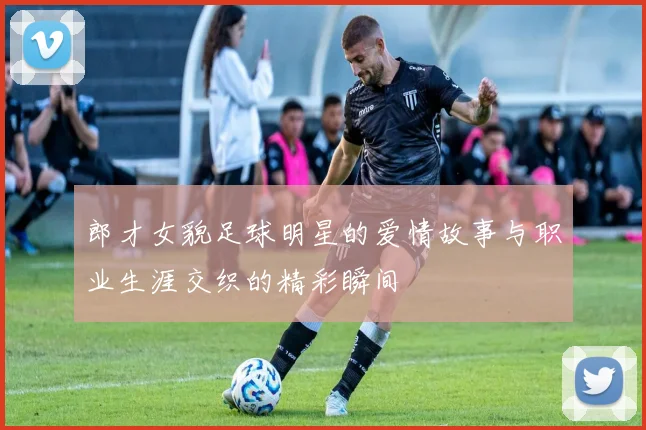 郎才女貌足球明星的爱情故事与职业生涯交织的精彩瞬间