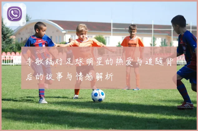 李敏镐对足球明星的热爱与追随背后的故事与情感解析