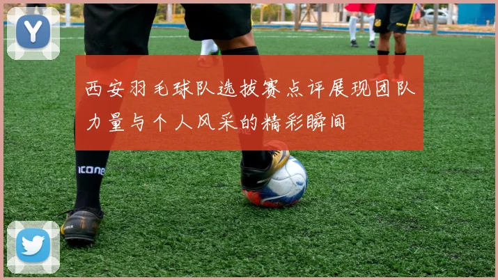 西安羽毛球队选拔赛点评展现团队力量与个人风采的精彩瞬间
