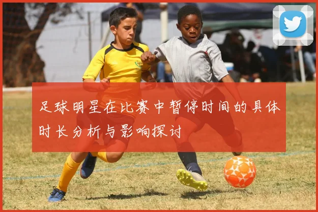 足球明星在比赛中暂停时间的具体时长分析与影响探讨