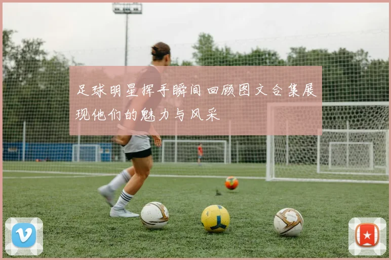 足球明星挥手瞬间回顾图文合集展现他们的魅力与风采
