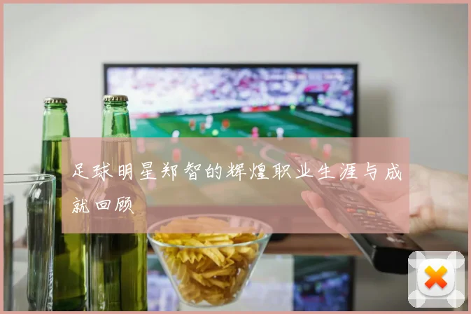 足球明星郑智的辉煌职业生涯与成就回顾