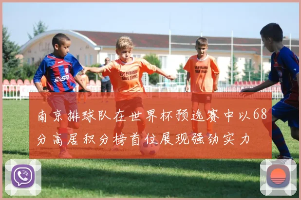 南京排球队在世界杯预选赛中以68分高居积分榜首位展现强劲实力