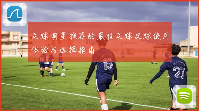 足球明星推荐的最佳足球皮球使用体验与选择指南