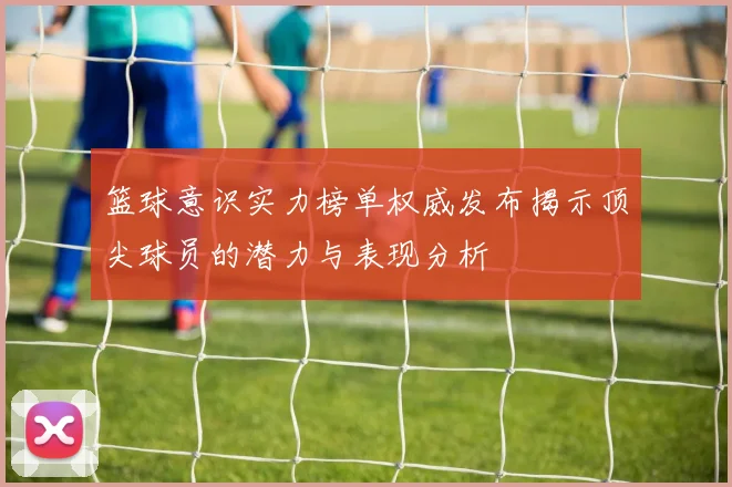 篮球意识实力榜单权威发布揭示顶尖球员的潜力与表现分析