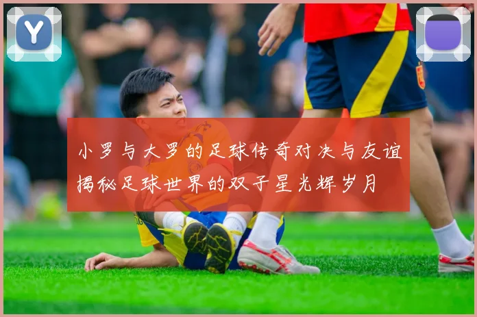 小罗与大罗的足球传奇对决与友谊揭秘足球世界的双子星光辉岁月
