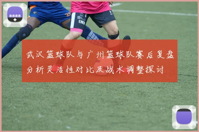 武汉篮球队与广州篮球队赛后复盘分析灵活性对比及战术调整探讨