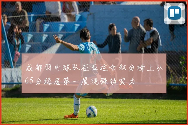 成都羽毛球队在亚运会积分榜上以65分稳居第一展现强劲实力