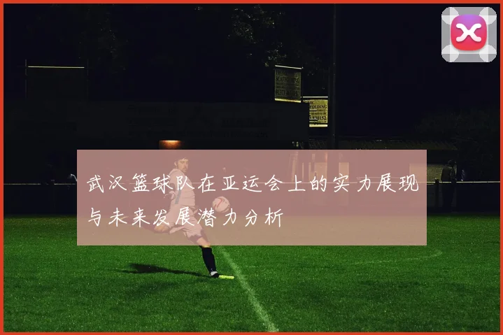 武汉篮球队在亚运会上的实力展现与未来发展潜力分析