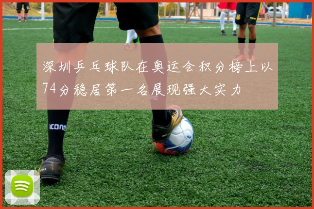 深圳乒乓球队在奥运会积分榜上以74分稳居第一名展现强大实力