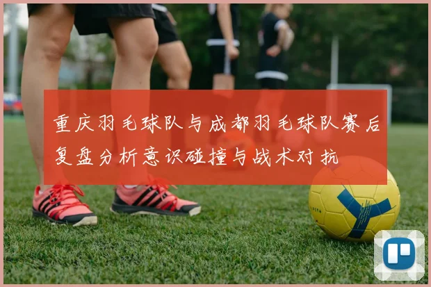 重庆羽毛球队与成都羽毛球队赛后复盘分析意识碰撞与战术对抗