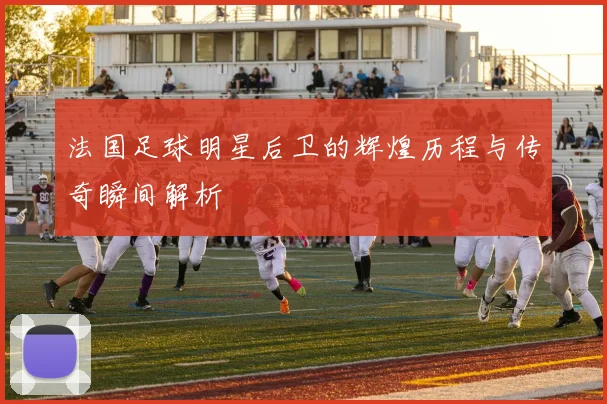 法国足球明星后卫的辉煌历程与传奇瞬间解析