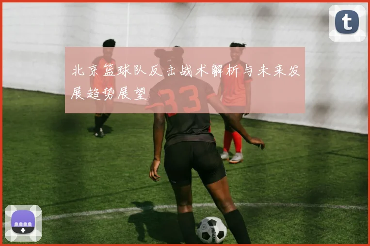 北京篮球队反击战术解析与未来发展趋势展望
