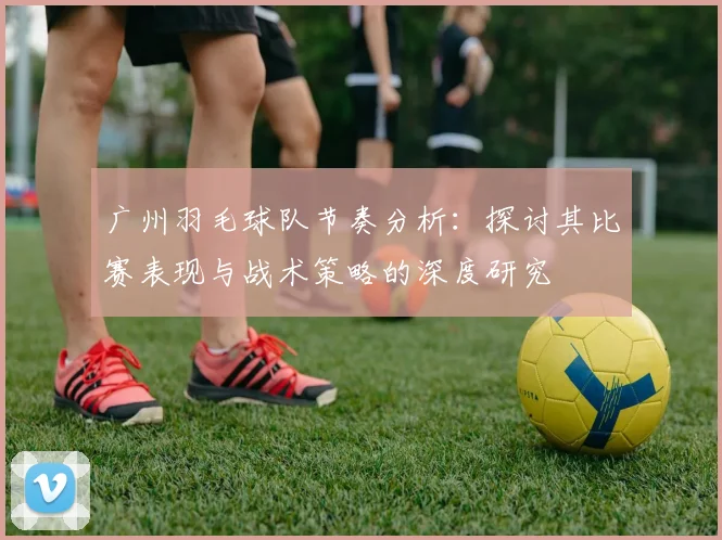 广州羽毛球队节奏分析：探讨其比赛表现与战术策略的深度研究