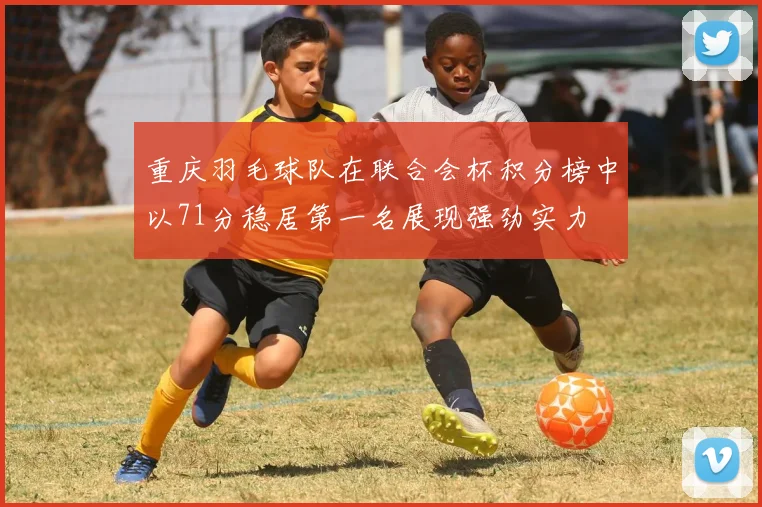 重庆羽毛球队在联合会杯积分榜中以71分稳居第一名展现强劲实力