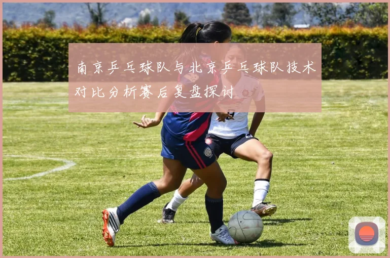 南京乒乓球队与北京乒乓球队技术对比分析赛后复盘探讨