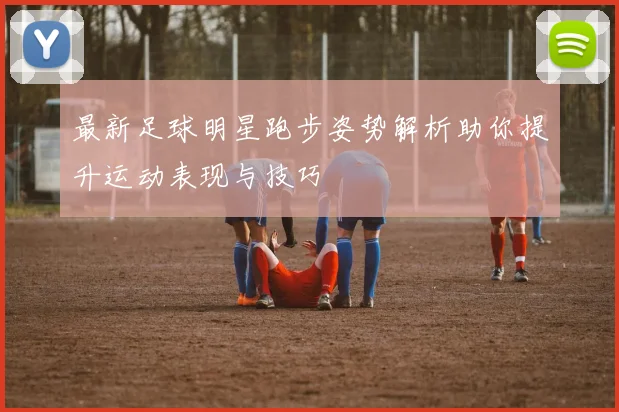 最新足球明星跑步姿势解析助你提升运动表现与技巧