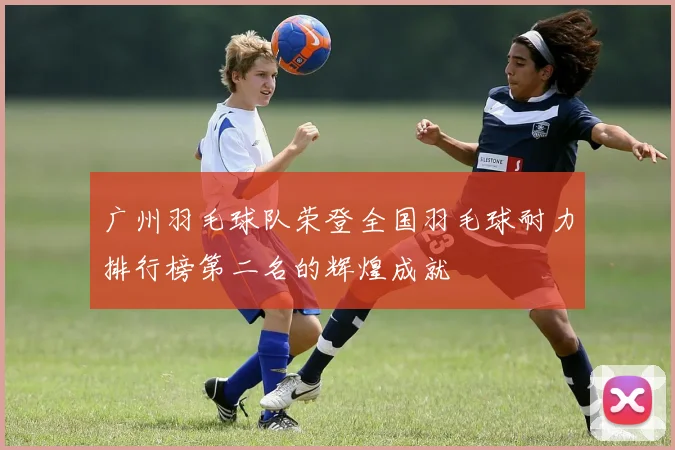 广州羽毛球队荣登全国羽毛球耐力排行榜第二名的辉煌成就