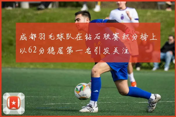 成都羽毛球队在钻石联赛积分榜上以62分稳居第一名引发关注