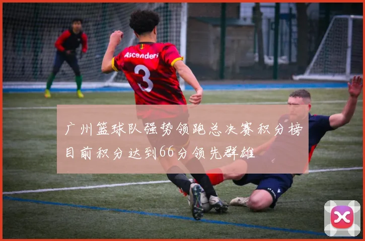 广州篮球队强势领跑总决赛积分榜目前积分达到66分领先群雄