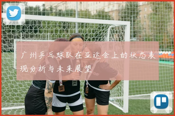 广州乒乓球队在亚运会上的状态表现分析与未来展望