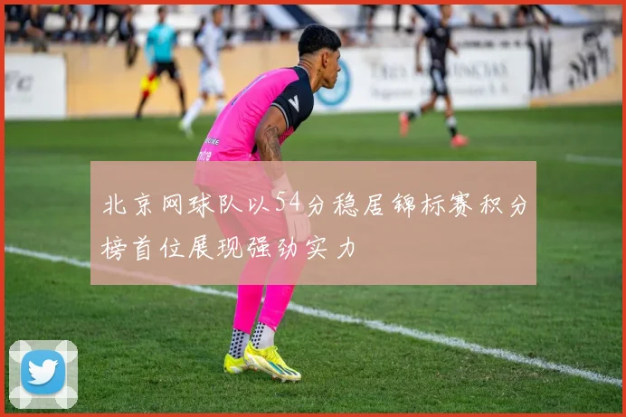 北京网球队以54分稳居锦标赛积分榜首位展现强劲实力