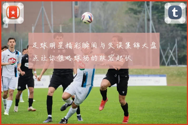 足球明星精彩瞬间与失误集锦大盘点让你领略球场的跌宕起伏
