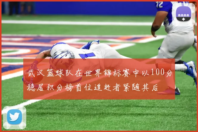 武汉篮球队在世界锦标赛中以100分稳居积分榜首位追赶者紧随其后